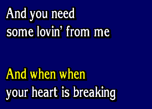 And you need
some lovin from me

And when when
your heart is breaking