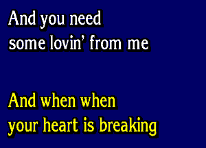 And you need
some lovin from me

And when when
your heart is breaking