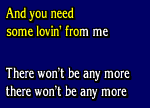 And you need
some lovin from me

There won t be any more
there wonT be any more