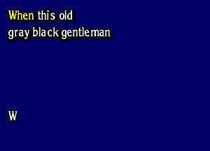 When this old
gray black gentleman