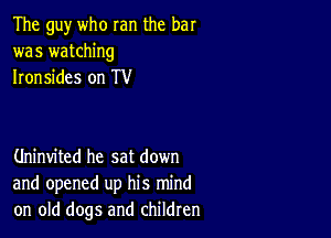 The guy who ran the bar
was watching
Ironsides on TV

Uninvited he sat down
and opened up his mind
on old dogs and children