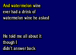 And watermelon wine
ever had a dn'nk of
watermelon wine he asked

He told me all about it
though I
didn't answer back