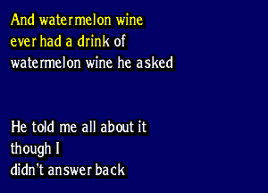 And watermelon wine
ever had a dn'nk of
watermelon wine he asked

He told me all about it
though I
didn't answer back