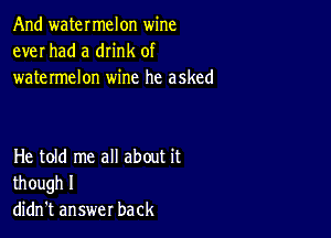 And watermelon wine
ever had a dn'nk of
watermelon wine he asked

He told me all about it
though I
didn't answer back