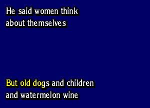 He said women think
about themselves

But old dogs and children
and watermelon wine