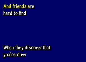 And friends are
hard to find

When they discover that
you're dow1