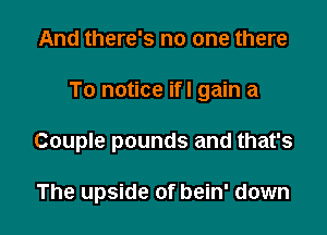 And there's no one there

To notice ifl gain a

Couple pounds and that's

The upside of bein' down