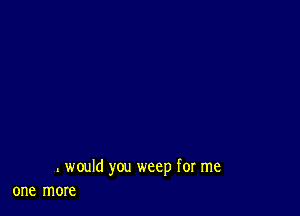 . would you weep for me
one more