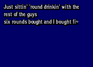 Just sittin' 'Iound drinkin' with the
rest of the guys
six rounds bought and I bought fiu