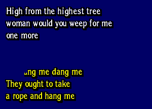 High from the highest tree
woman would you weep for me
one more

ung me dang me
They ought to take
a rope and hang me