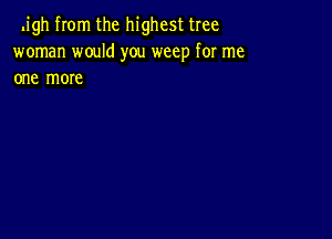 .igh from the highest tree
woman would you weep for me
one more