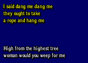 I said dang me dang me
they ought to take
a rope and hang me

High from the highest tree
woman would you weep for me