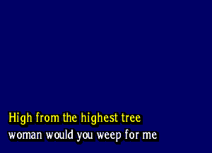 High from the highest tree
woman would you weep for me