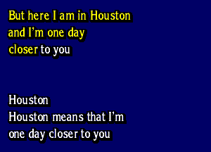 But here I am in Houston
and I'm one day
closer to you

Houston
Houston means that I'm
one day closer to you