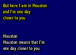 But here I am in Houston
and I'm one day
closer to you

Houston
Houston means that I'm
one day closer to you