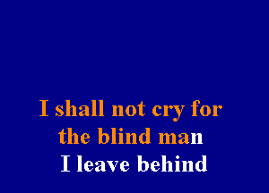 I shall not cry for
the blind man
I leave behind