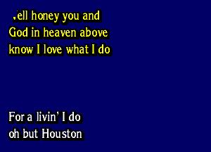 .ell honey you and
God in heaven above
know I love what I do

Fora Iivin' I do
oh but Houston