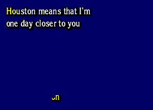 Houston means that I'm
one day closer to you