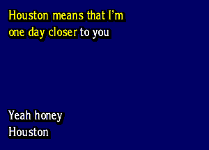 Houston means that I'm
one day closer to you

Yeah honey
Houston