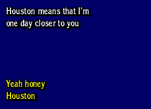 Houston means that I'm
one day closer to you

Yeah honey
Houston