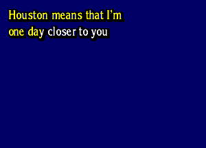 Houston means that I'm
one day closer to you