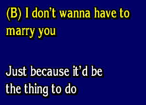 (B) l donT wanna have to
marry you

Just because iUd be
the thing to do