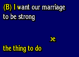 (B) lwant our marriage
to be strong

the thing to do