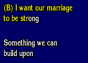 (B) lwant our marriage
to be strong

Something we can
build upon