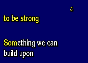 to be strong

Something we can
build upon