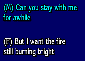 (M) Can you stay with me
for awhile

(F) But I want the fire
still burning bright