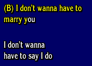 (B) l donT wanna have to
marry you

I dodt wanna
have to say I do