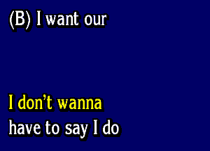 (B) lwant our

1 dodt wanna
have to say I do