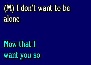 (M) l donT want to be
alone

Now that I
want you so