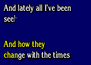 And lately all We been
seef'

And how they
change with the times