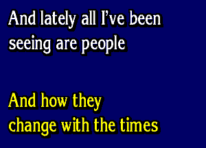 And lately all We been
seeing are people

And how they
change with the times