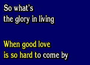 So whafs
the glory in living

When good love
is so hard to come by