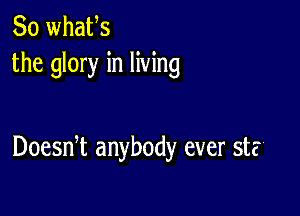 So whafs
the glory in living

Doesni anybody ever st?