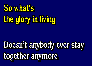 So whafs
the glory in living

Doesni anybody ever stay
together anymore