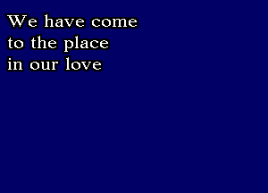 We have come
to the place
in our love