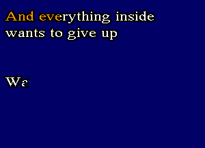 And everything inside
wants to give up