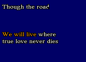 Though the road

XVe will live where
true love never dies