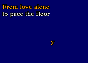 From love alone
to pace the floor