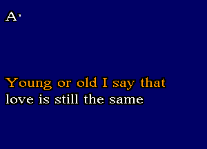 Young or old I say that
love is still the same