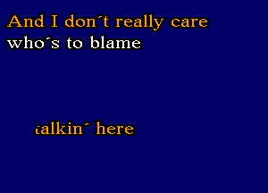 And I don't really care
who's to blame

(alkin' here