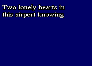 Two lonely hearts in
this airport knowing