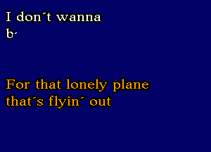 I don't wanna
b.

For that lonely plane
thars flyin' out