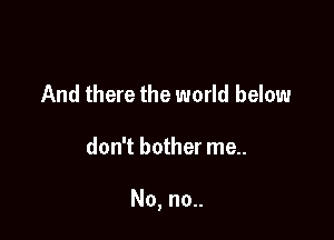 And there the world below

don't bother me..

No, no..