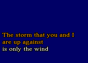 The storm that you and I
are up against
is only the wind