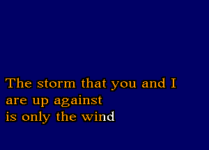 The storm that you and I
are up against
is only the wind