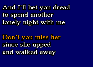 And I'll bet you dread
to spend another
lonely night with me

Don't you miss her
since she upped
and walked away